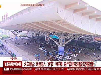 长沙 火车南站：明起进入“两节”特护期 最严管理应对超20万客流量