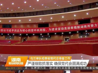 乌兰率队检查省党代会准备工作 严谨细致抓落实 确保党代会圆满成功