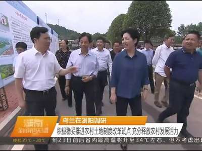 乌兰在浏阳调研 积极稳妥推进农村土地制度改革试点 充分释放农村发展活力