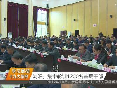 学习贯彻十九大精神 浏阳：集中轮训1200名基层干部