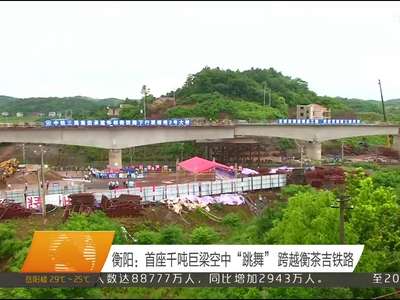 衡阳：首座千吨巨梁空中“跳舞” 跨越衡茶吉铁路