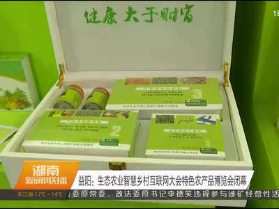 益阳：生态农业智慧乡村互联网大会特色农产品博览会闭幕