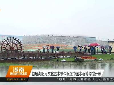 首届浏阳河文化艺术节今晚在中国水稻博物馆开幕