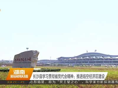 长沙县学习贯彻省党代会精神：推进临空经济区建设