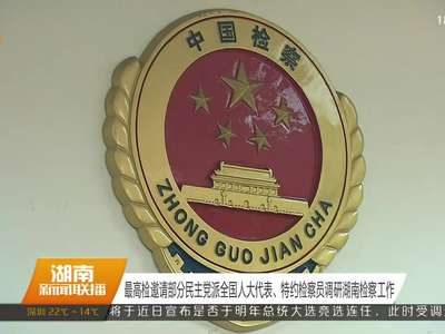 最高检邀请部分民主党派全国人大代表、特约检察员调研湖南检察工作