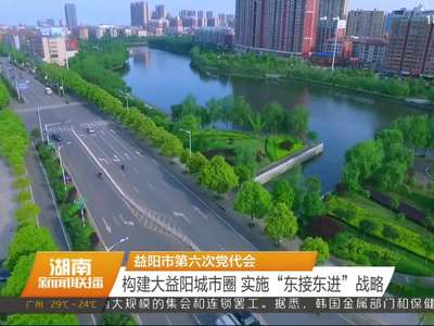 益阳市第六次党代会 构建大益阳城市圈 实施“东接东进”战略